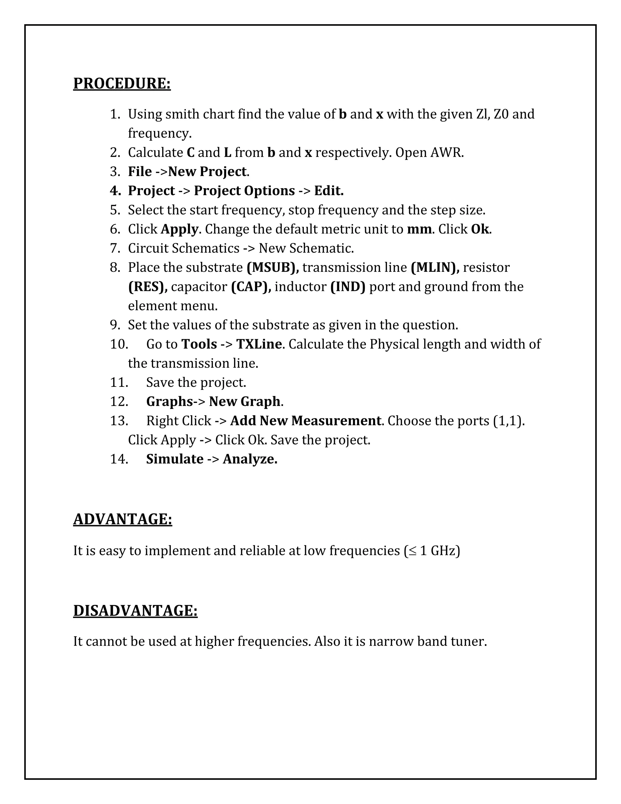 PROCEDURE:
1. Using smith chart find the value of b and x with the given Zl, Z0 and
frequency.
2. Calculate C and L from b and x respectively. Open AWR.
3. File ->New Project.
4. Project -> Project Options -> Edit.
5. Select the start frequency, stop frequency and the step size.
6. Click Apply. Change the default metric unit to mm. Click Ok.
7. Circuit Schematics -> New Schematic.
8. Place the substrate (MSUB), transmission line (MLIN), resistor
(RES), capacitor (CAP), inductor (IND) port and ground from the
element menu.
9. Set the values of the substrate as given in the question.
10. Go to Tools -> TXLine. Calculate the Physical length and width of
the transmission line.
11. Save the project.
12. Graphs-> New Graph.
13. Right Click -> Add New Measurement. Choose the ports (1,1).
Click Apply -> Click Ok. Save the project.
14. Simulate -> Analyze.
ADVANTAGE:
It is easy to implement and reliable at low frequencies ( 1 GHz)
DISADVANTAGE:
It cannot be used at higher frequencies. Also it is narrow band tuner.
 