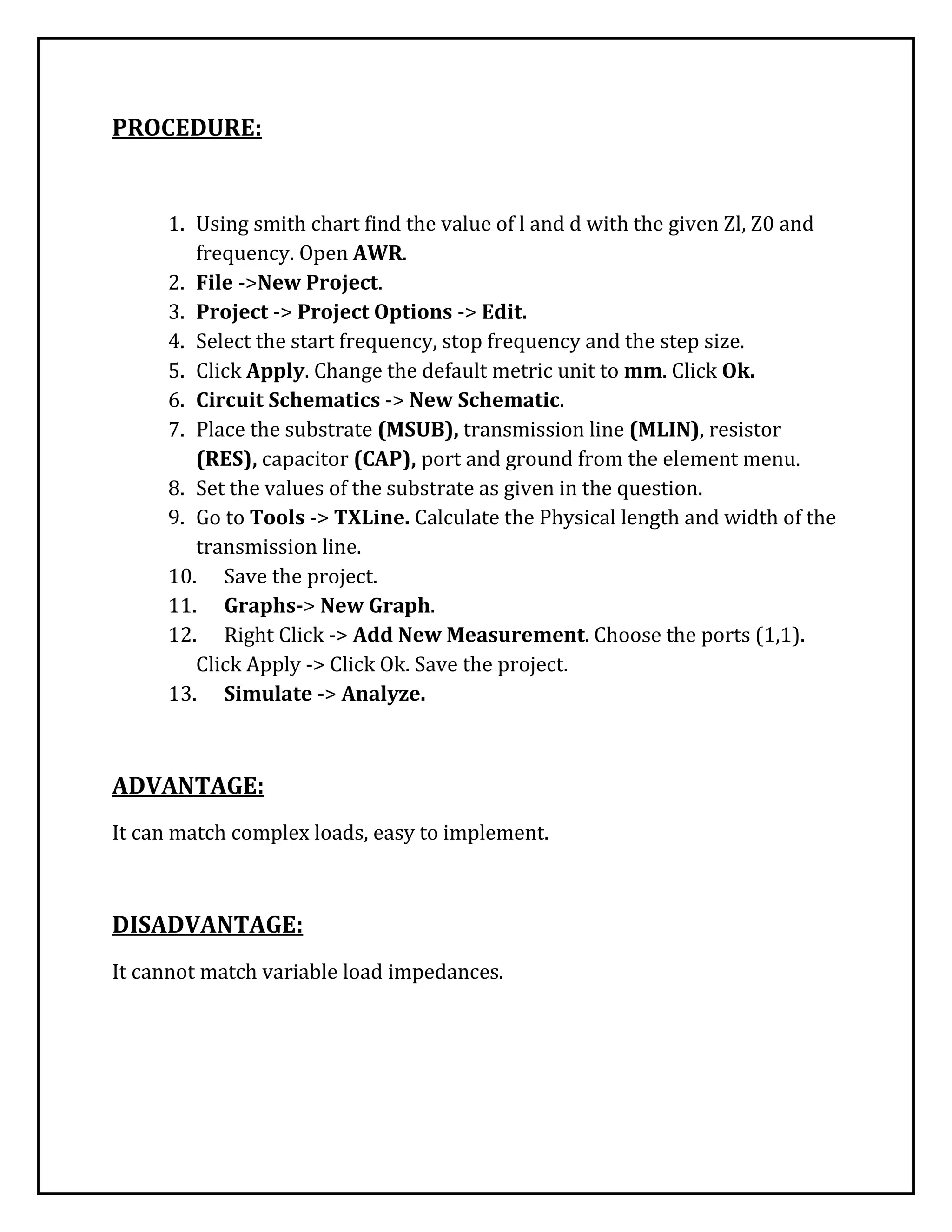 PROCEDURE:
1. Using smith chart find the value of l and d with the given Zl, Z0 and
frequency. Open AWR.
2. File ->New Project.
3. Project -> Project Options -> Edit.
4. Select the start frequency, stop frequency and the step size.
5. Click Apply. Change the default metric unit to mm. Click Ok.
6. Circuit Schematics -> New Schematic.
7. Place the substrate (MSUB), transmission line (MLIN), resistor
(RES), capacitor (CAP), port and ground from the element menu.
8. Set the values of the substrate as given in the question.
9. Go to Tools -> TXLine. Calculate the Physical length and width of the
transmission line.
10. Save the project.
11. Graphs-> New Graph.
12. Right Click -> Add New Measurement. Choose the ports (1,1).
Click Apply -> Click Ok. Save the project.
13. Simulate -> Analyze.
ADVANTAGE:
It can match complex loads, easy to implement.
DISADVANTAGE:
It cannot match variable load impedances.
 