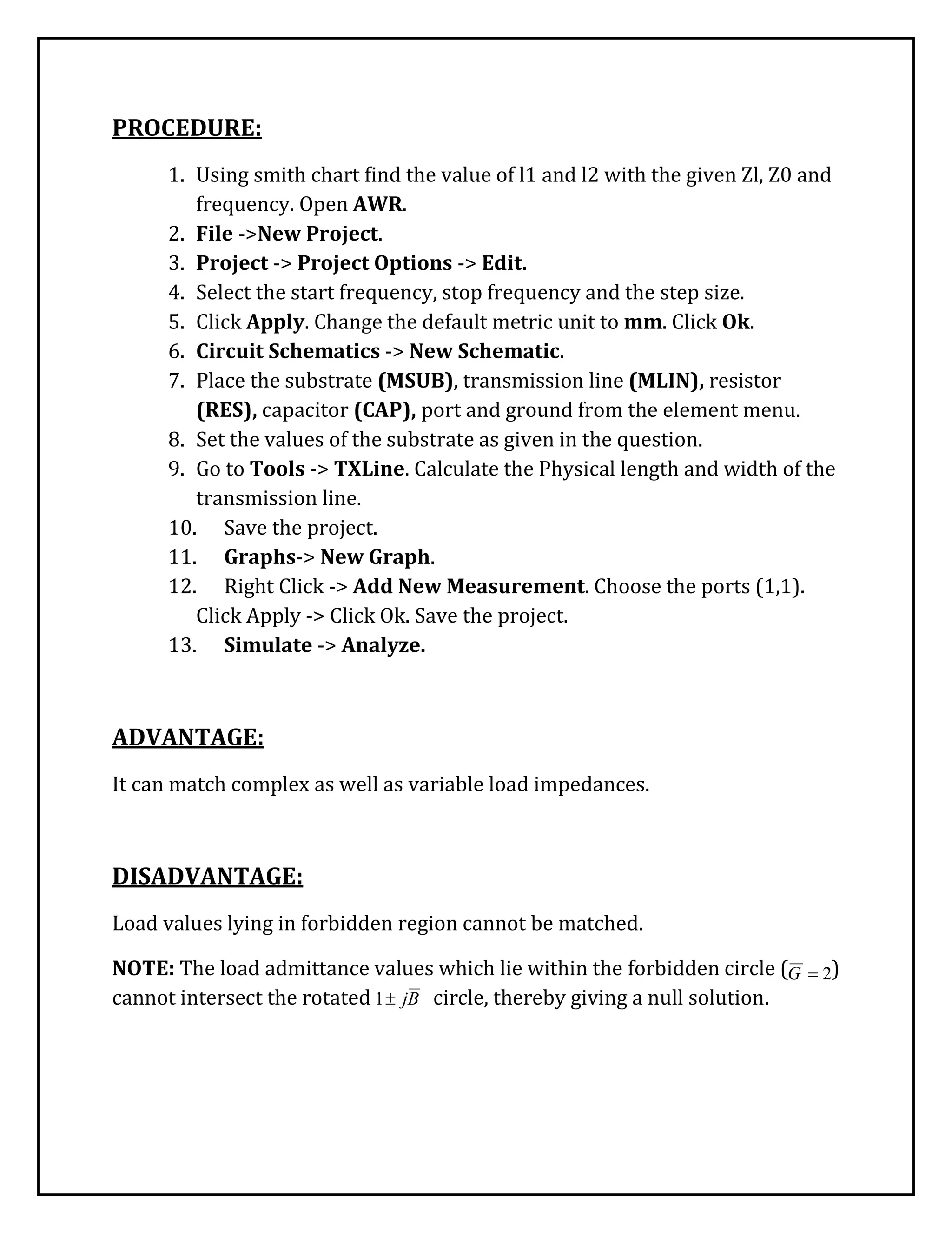 PROCEDURE:
1. Using smith chart find the value of l1 and l2 with the given Zl, Z0 and
frequency. Open AWR.
2. File ->New Project.
3. Project -> Project Options -> Edit.
4. Select the start frequency, stop frequency and the step size.
5. Click Apply. Change the default metric unit to mm. Click Ok.
6. Circuit Schematics -> New Schematic.
7. Place the substrate (MSUB), transmission line (MLIN), resistor
(RES), capacitor (CAP), port and ground from the element menu.
8. Set the values of the substrate as given in the question.
9. Go to Tools -> TXLine. Calculate the Physical length and width of the
transmission line.
10. Save the project.
11. Graphs-> New Graph.
12. Right Click -> Add New Measurement. Choose the ports (1,1).
Click Apply -> Click Ok. Save the project.
13. Simulate -> Analyze.
ADVANTAGE:
It can match complex as well as variable load impedances.
DISADVANTAGE:
Load values lying in forbidden region cannot be matched.
NOTE: The load admittance values which lie within the forbidden circle ( )
cannot intersect the rotated circle, thereby giving a null solution.
2G
Bj1
 