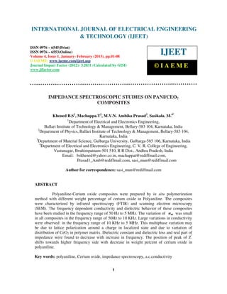 INTERNATIONAL Electrical EngineeringELECTRICAL ENGINEERING
 International Journal of
                            JOURNAL OF and Technology (IJEET), ISSN 0976 –
 6545(Print), ISSN 0976 – 6553(Online) Volume 4, Issue 1, January- February (2013), © IAEME
                            & TECHNOLOGY (IJEET)
ISSN 0976 – 6545(Print)
ISSN 0976 – 6553(Online)
Volume 4, Issue 1, January- February (2013), pp.01-08
                                                                              IJEET
© IAEME: www.iaeme.com/ijeet.asp
Journal Impact Factor (2012): 3.2031 (Calculated by GISI)                 ©IAEME
www.jifactor.com




          IMPEDANCE SPECTROSCOPIC STUDIES ON PANI/CEO2
                          COMPOSITES

              Khened B.S1, Machappa.T2, M.V.N. Ambika Prasad3, Sasikala. M.4*
                        1
                          Department of Electrical and Electronics Engineering,
         Ballari Institute of Technology & Management, Bellary-583 104, Karnataka, India
     2
       Department of Physics, Ballari Institute of Technology & Management, Bellary-583 104,
                                           Karnataka, India
   3
     Department of Material Science, Gulbarga University, Gulbarga-585 106, Karnataka, India
      4
        Department of Electrical and Electronics Engineering, C. V. R. College of Engineering,
               Vastunagar, Ibrahimpatnam-501 510, R R Dist., Andhra Pradesh, India
                    Email: bskhened@yahoo.co.in, machappat@rediffmail.com,
                              Prasad1_Amb@rediffmail.com, sasi_mun@rediffmail.com

                    Author for correspondence: sasi_mun@rediffmail.com


  ABSTRACT

             Polyaniline-Cerium oxide composites were prepared by in situ polymerization
  method with different weight percentage of cerium oxide in Polyaniline. The composites
  were characterized by infrared spectroscopy (FTIR) and scanning electron microscopy
  (SEM). The frequency dependent conductivity and dielectric behavior of these composites
  have been studied in the frequency range of 50 Hz to 5 MHz. The variation of σac was small
  in all composites in the frequency range of 50Hz to 10 KHz. Large variations in conductivity
  were observed in the frequency range of 10 KHz to 5 MHz. This multiphase variation may
  be due to lattice polarization around a charge in localized state and due to variation of
  distribution of CeO2 in polymer matrix. Dielectric constant and dielectric loss and real part of
  impedance were found to decrease with increase in frequency. The position of peak of Z''
  shifts towards higher frequency side with decrease in weight percent of cerium oxide in
  polyaniline.

  Key words: polyaniline, Cerium oxide, impedance spectroscopy, a.c.conductivity


                                                 1
 