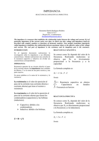 IMPEDANCIA
                               REACTANCIA CAPACITIVA E INDUCTIVA




                                    Jhonnattan Danilo Rodríguez Bolaños
                                               Sena C.E.E.T
                                        Bogotá D.C. Cundinamarca
                                       Jhondanilo90@misena.edu.co
The impedance is a measure that establishes the relationship (ratio) between the voltage and current. It is of
particular importance if the current varies over time, in which case this, voltage and impedance itself are
described with complex numbers or functions of harmonic analysis. Your module (sometimes improperly
called impedance) establishes the relationship between maximum values or the effective values of the voltage
and current. The real part of impedance is the resistance and its imaginary part is the reactance.
INTRODUCCION                                             REACTANCIA CAPACITIVA
En el siguiente documento realizaremos la
investigación sobre la impedancia y sus diferentes       Se conoce como Xc depende del valor de la
características. Además realizaremos una consulta de     frecuencia. Realizando mediciones se
la reactancia capacitiva e inductiva sin olvidar sus     observa    que  Xc    es   inversamente
características correspondientes.
                                                         proporcional a la frecuencia y a la
IMPEDANCIA                                               capacidad.
Resistencia aparente de un circuito eléctrico al paso
de la corriente alterna. La impedancia tiene unidades    La formula completa es:
de Ohmios. Y es la suma de una parte resistiva y una
parte reactiva.
                                                         Xc = 1/ 2π . F . C
En pocas palabras es la suma de la resistencia y la
reactancia.                                              Donde:

La resistencia es el valor de oposición al                    = Reactancia capacitiva en ohmios
paso de la corriente (sea corriente directa o              =      Capacitancia     en    faradios
corriente alterna) que tiene el resistor o                 = Frecuencia en hercios
resistencia

La reactancia es el valor de la oposición al
paso de la corriente alterna que tienen los              REACTANCIA INDUCTIVA
condensadores (capacitores) y las bobinas
(inductores).                                            Se conoce como XL depende del valor de la
                                                         frecuencia. Realizando mediciones se
     Capacitiva: debido a los                           observa que XL es directamente proporcional
      condensadores.                                     a la frecuencia y a la inductancia.
     Inductiva: debido a las bobinas.
                                                         La formula completa es:

                                                         XL = 2 π . F . L
Z=R+jX
                                                         Donde:
 