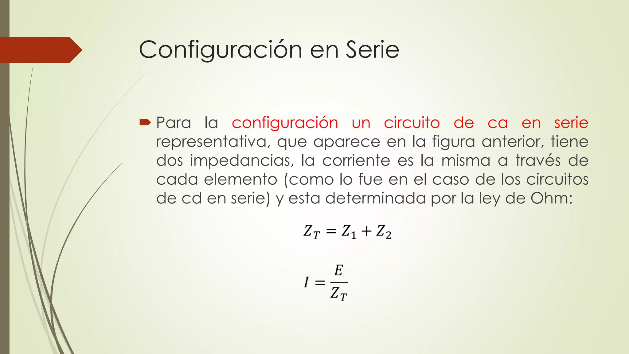 Configuración en Serie
 Para la configuración un circuito de ca en serie
representativa, que aparece en la figura anterior, tiene
dos impedancias, la corriente es la misma a través de
cada elemento (como lo fue en el caso de los circuitos
de cd en serie) y esta determinada por la ley de Ohm:
 