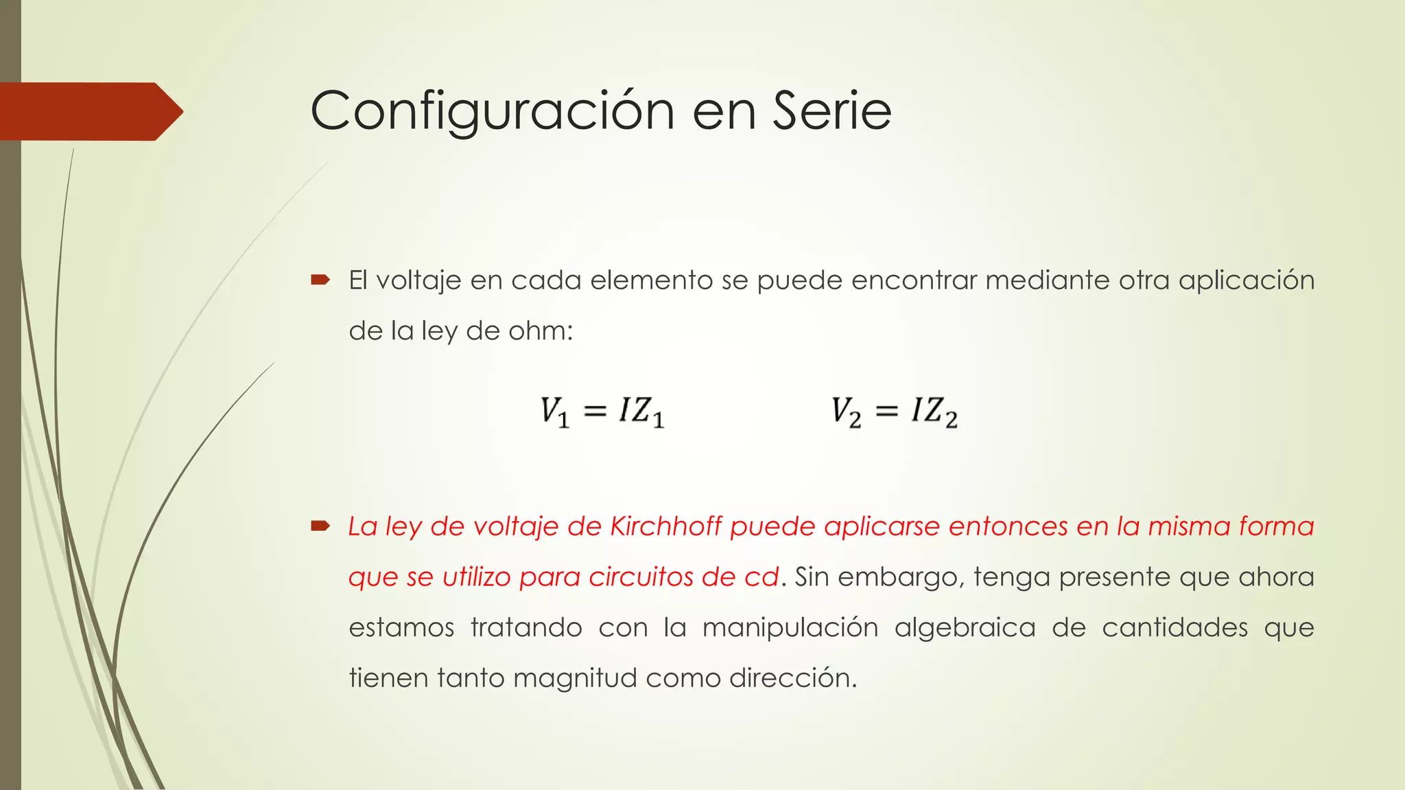 Configuración en Serie
 El voltaje en cada elemento se puede encontrar mediante otra aplicación
de la ley de ohm:
 La ley de voltaje de Kirchhoff puede aplicarse entonces en la misma forma
que se utilizo para circuitos de cd. Sin embargo, tenga presente que ahora
estamos tratando con la manipulación algebraica de cantidades que
tienen tanto magnitud como dirección.
 