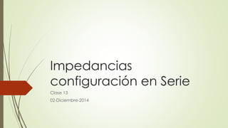 Impedancias 
configuración en Serie 
Clase 13 
02-Diciembre-2014 
 