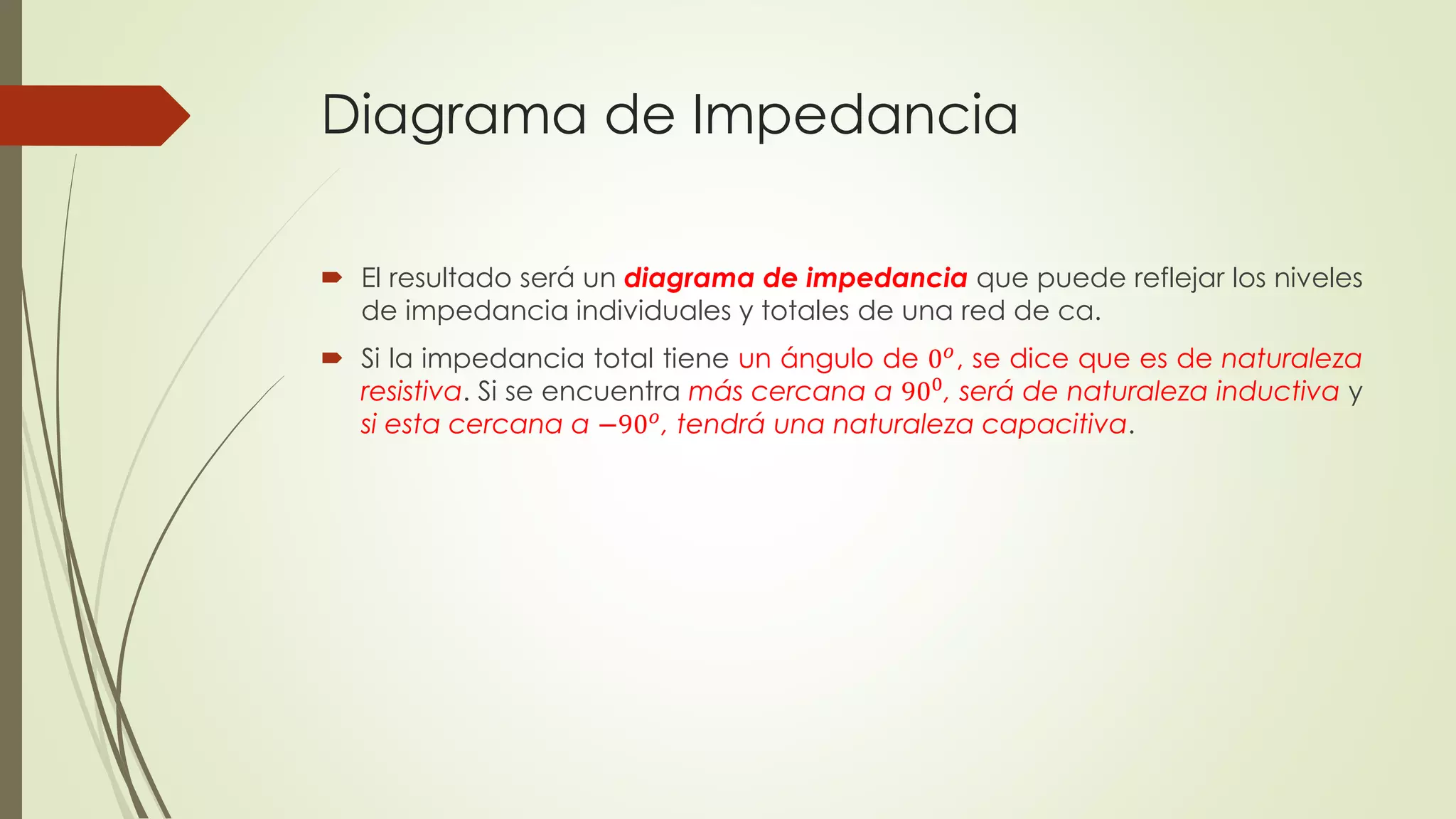 Diagrama de Impedancia
 El resultado será un diagrama de impedancia que puede reflejar los niveles
de impedancia individuales y totales de una red de ca.
 Si la impedancia total tiene un ángulo de 0 𝑜
, se dice que es de naturaleza
resistiva. Si se encuentra más cercana a 900
, será de naturaleza inductiva y
si esta cercana a −90 𝑜
, tendrá una naturaleza capacitiva.
 