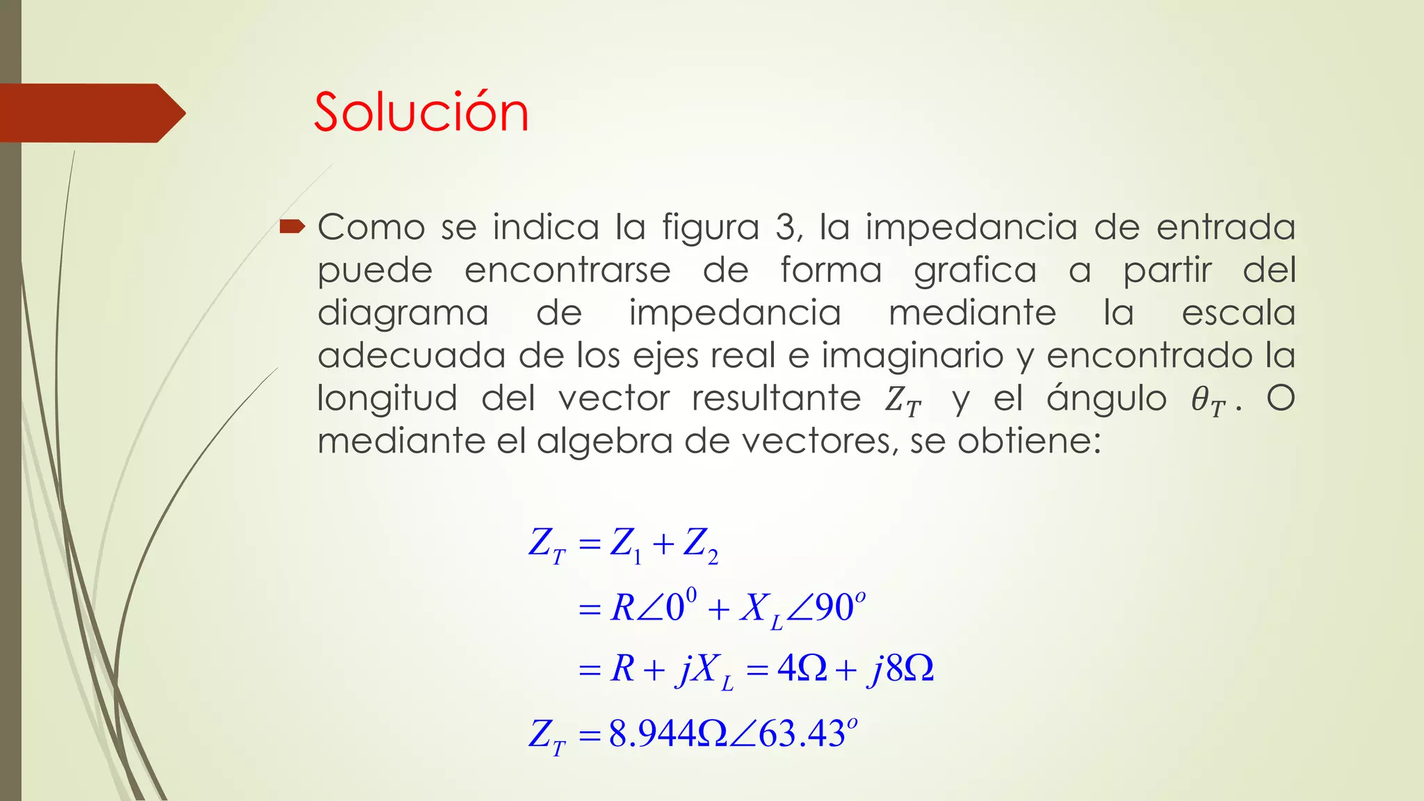 Solución
 Como se indica la figura 3, la impedancia de entrada
puede encontrarse de forma grafica a partir del
diagrama de impedancia mediante la escala
adecuada de los ejes real e imaginario y encontrado la
longitud del vector resultante 𝑍 𝑇 y el ángulo 𝜃 𝑇 . O
mediante el algebra de vectores, se obtiene:
1 2
0
0 90
4 8
8.944 63.43
T
o
L
L
o
T
Z Z Z
R X
R jX j
Z
 
   
     
 
 