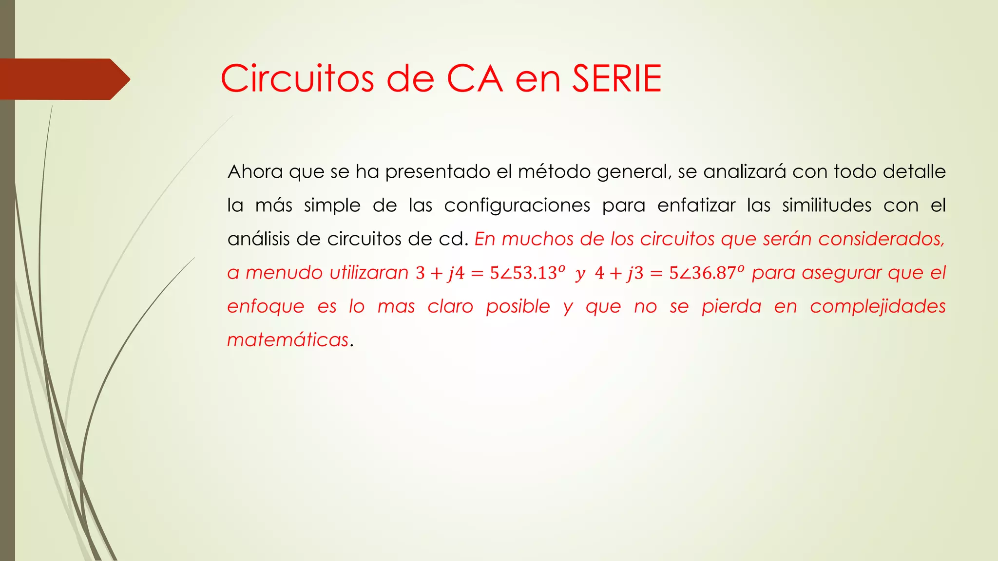 Circuitos de CA en SERIE
Ahora que se ha presentado el método general, se analizará con todo detalle
la más simple de las configuraciones para enfatizar las similitudes con el
análisis de circuitos de cd. En muchos de los circuitos que serán considerados,
a menudo utilizaran 3 + 𝑗4 = 5∠53.13 𝑜 𝑦 4 + 𝑗3 = 5∠36.87 𝑜 para asegurar que el
enfoque es lo mas claro posible y que no se pierda en complejidades
matemáticas.
 