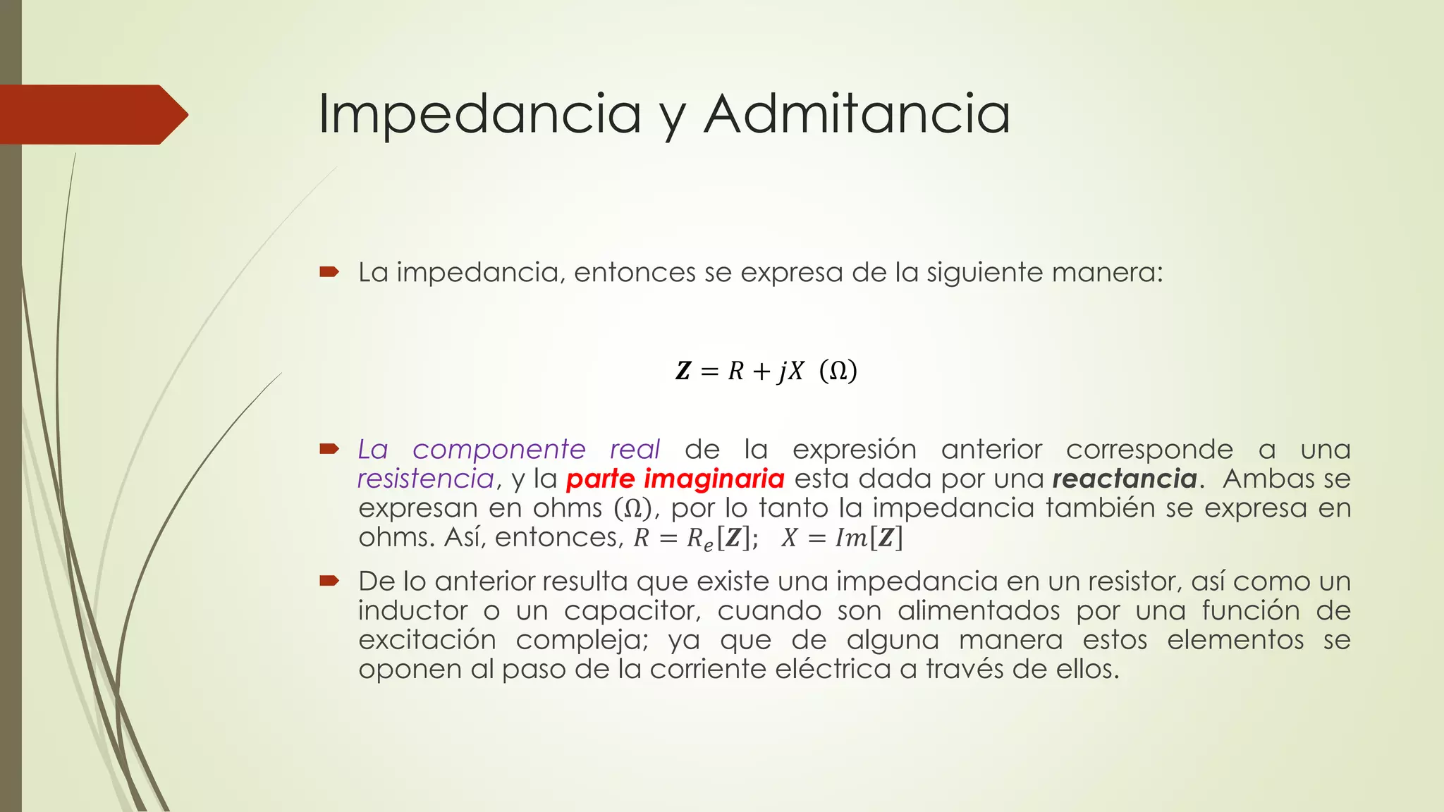 Impedancia y Admitancia
 La impedancia, entonces se expresa de la siguiente manera:
 La componente real de la expresión anterior corresponde a una
resistencia, y la parte imaginaria esta dada por una reactancia. Ambas se
expresan en ohms Ω , por lo tanto la impedancia también se expresa en
ohms. Así, entonces, 𝑅 = 𝑅 𝑒 𝒁 ; 𝑋 = 𝐼𝑚 𝒁
 De lo anterior resulta que existe una impedancia en un resistor, así como un
inductor o un capacitor, cuando son alimentados por una función de
excitación compleja; ya que de alguna manera estos elementos se
oponen al paso de la corriente eléctrica a través de ellos.
𝒁 = 𝑅 + 𝑗𝑋 Ω
 