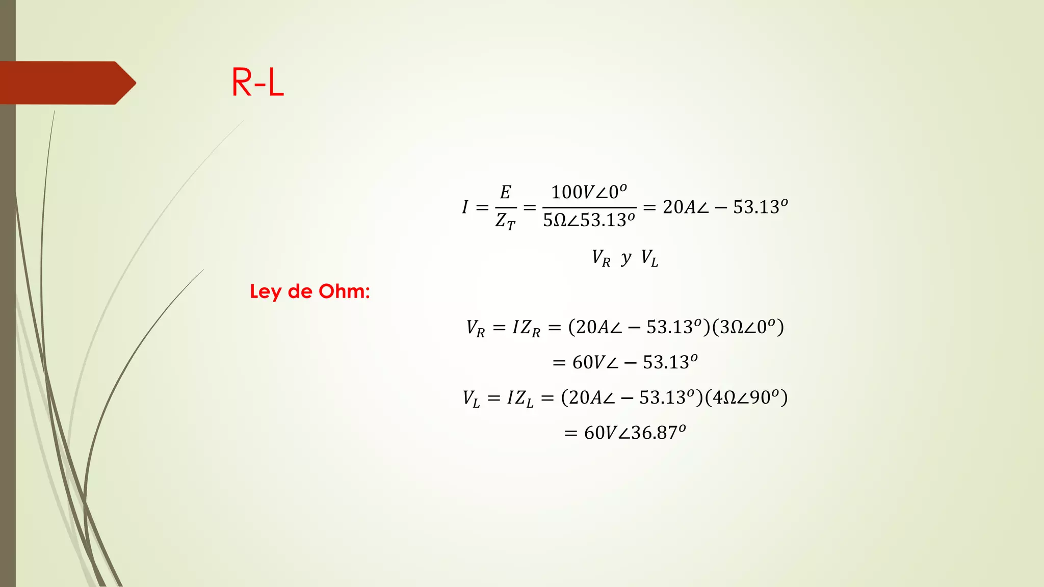 R-L
𝐼 =
𝐸
𝑍 𝑇
=
100𝑉∠0 𝑜
5Ω∠53.13 𝑜 = 20𝐴∠ − 53.13 𝑜
𝑉𝑅 𝑦 𝑉𝐿
Ley de Ohm:
𝑉𝑅 = 𝐼𝑍 𝑅 = 20𝐴∠ − 53.13 𝑜 3Ω∠0 𝑜
= 60𝑉∠ − 53.13 𝑜
𝑉𝐿 = 𝐼𝑍 𝐿 = 20𝐴∠ − 53.13 𝑜
4Ω∠90 𝑜
= 60𝑉∠36.87 𝑜
 