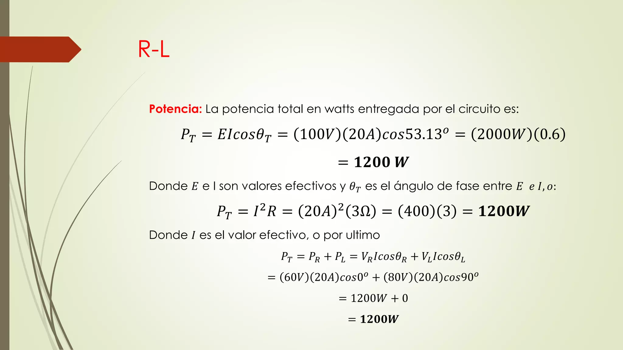 R-L
Potencia: La potencia total en watts entregada por el circuito es:
𝑃 𝑇 = 𝐸𝐼𝑐𝑜𝑠𝜃 𝑇 = 100𝑉 20𝐴 𝑐𝑜𝑠53.13 𝑜
= 2000𝑊 0.6
= 𝟏𝟐𝟎𝟎 𝑾
Donde 𝐸 e I son valores efectivos y 𝜃 𝑇 es el ángulo de fase entre 𝐸 𝑒 𝐼, 𝑜:
𝑃 𝑇 = 𝐼2 𝑅 = 20𝐴 2 3Ω = 400 3 = 𝟏𝟐𝟎𝟎𝑾
Donde 𝐼 es el valor efectivo, o por ultimo
𝑃 𝑇 = 𝑃𝑅 + 𝑃𝐿 = 𝑉𝑅 𝐼𝑐𝑜𝑠𝜃 𝑅 + 𝑉𝐿 𝐼𝑐𝑜𝑠𝜃 𝐿
= 60𝑉 20𝐴 𝑐𝑜𝑠0 𝑜
+ 80𝑉 20𝐴 𝑐𝑜𝑠90 𝑜
= 1200𝑊 + 0
= 𝟏𝟐𝟎𝟎𝑾
 
