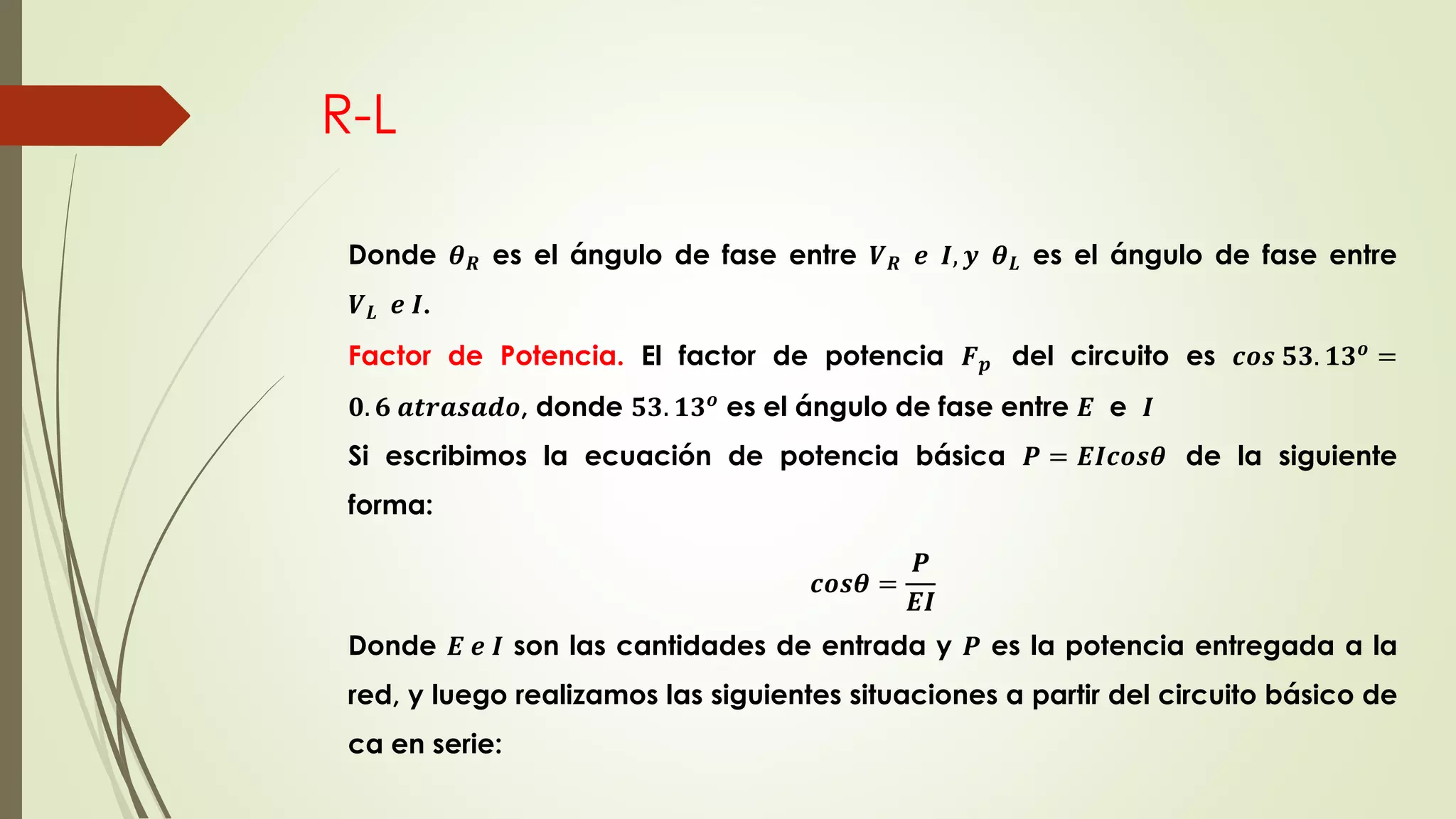 R-L
Donde 𝜽 𝑹 es el ángulo de fase entre 𝑽 𝑹 𝒆 𝑰, 𝒚 𝜽 𝑳 es el ángulo de fase entre
𝑽 𝑳 𝒆 𝑰.
Factor de Potencia. El factor de potencia 𝑭 𝒑 del circuito es 𝒄𝒐𝒔 𝟓𝟑. 𝟏𝟑 𝒐 =
𝟎. 𝟔 𝒂𝒕𝒓𝒂𝒔𝒂𝒅𝒐, donde 𝟓𝟑. 𝟏𝟑 𝒐
es el ángulo de fase entre 𝑬 e 𝑰
Si escribimos la ecuación de potencia básica 𝑷 = 𝑬𝑰𝒄𝒐𝒔𝜽 de la siguiente
forma:
𝒄𝒐𝒔𝜽 =
𝑷
𝑬𝑰
Donde 𝑬 𝒆 𝑰 son las cantidades de entrada y 𝑷 es la potencia entregada a la
red, y luego realizamos las siguientes situaciones a partir del circuito básico de
ca en serie:
 