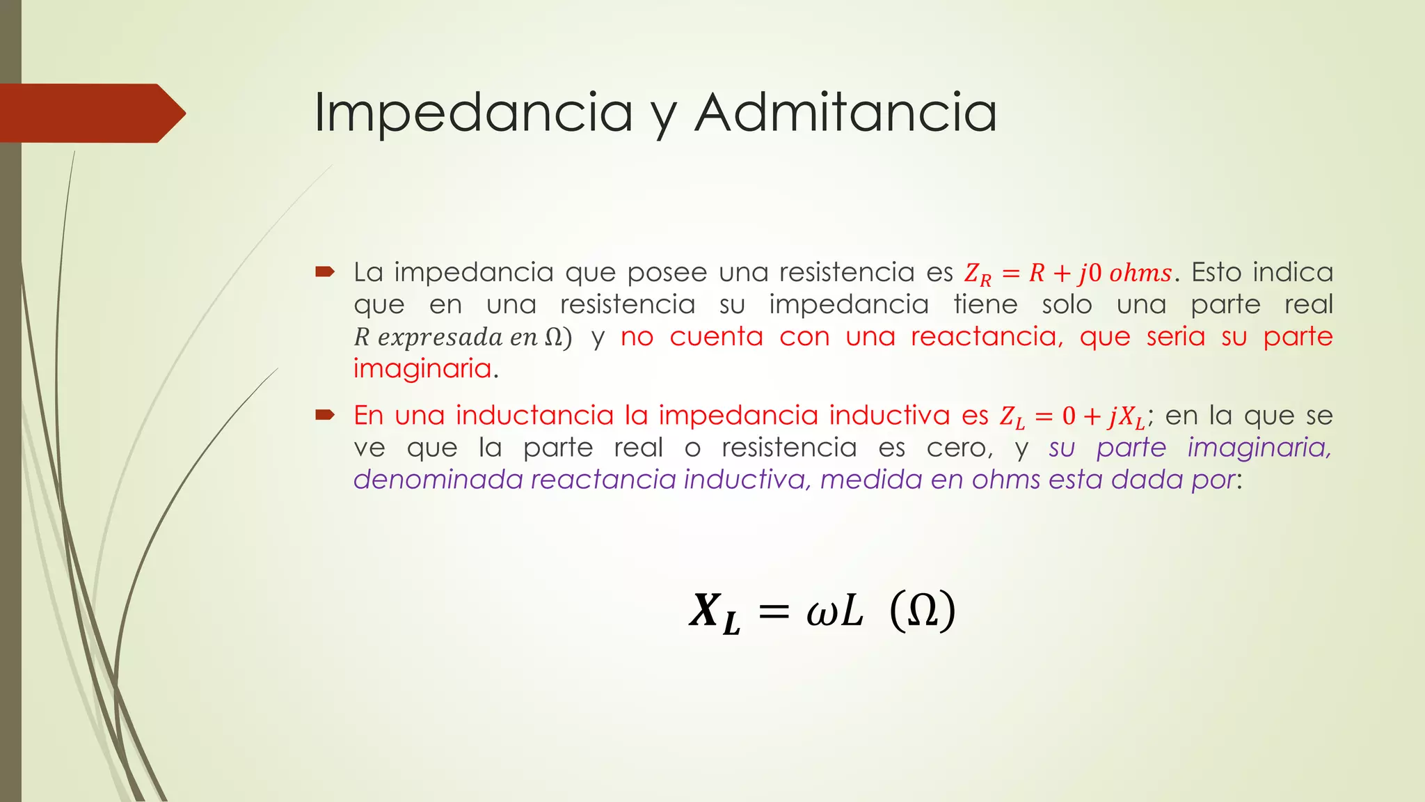 Impedancia y Admitancia
 La impedancia que posee una resistencia es 𝑍 𝑅 = 𝑅 + 𝑗0 𝑜ℎ𝑚𝑠. Esto indica
que en una resistencia su impedancia tiene solo una parte real
𝑅 𝑒𝑥𝑝𝑟𝑒𝑠𝑎𝑑𝑎 𝑒𝑛 Ω) y no cuenta con una reactancia, que seria su parte
imaginaria.
 En una inductancia la impedancia inductiva es 𝑍 𝐿 = 0 + 𝑗𝑋 𝐿; en la que se
ve que la parte real o resistencia es cero, y su parte imaginaria,
denominada reactancia inductiva, medida en ohms esta dada por:
𝑿 𝑳 = 𝜔𝐿 Ω
 