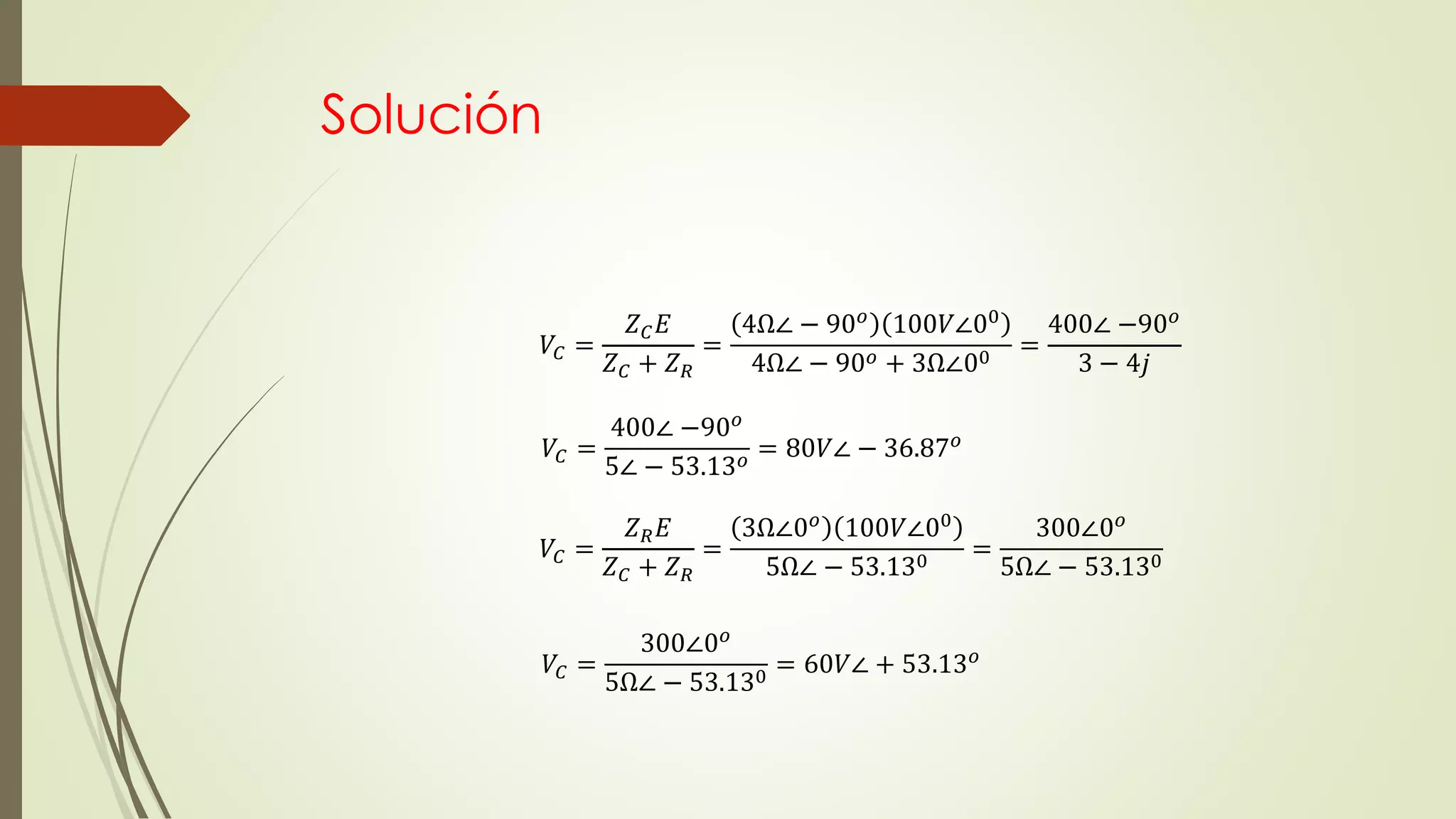 Solución
𝑉𝐶 =
𝑍 𝐶 𝐸
𝑍 𝐶 + 𝑍 𝑅
=
4Ω∠ − 90 𝑜 100𝑉∠00
4Ω∠ − 90 𝑜 + 3Ω∠00 =
400∠ −90 𝑜
3 − 4𝑗
𝑉𝐶 =
400∠ −90 𝑜
5∠ − 53.13 𝑜
= 80𝑉∠ − 36.87 𝑜
𝑉𝐶 =
𝑍 𝑅 𝐸
𝑍 𝐶 + 𝑍 𝑅
=
3Ω∠0 𝑜 100𝑉∠00
5Ω∠ − 53.130 =
300∠0 𝑜
5Ω∠ − 53.130
𝑉𝐶 =
300∠0 𝑜
5Ω∠ − 53.130
= 60𝑉∠ + 53.13 𝑜
 