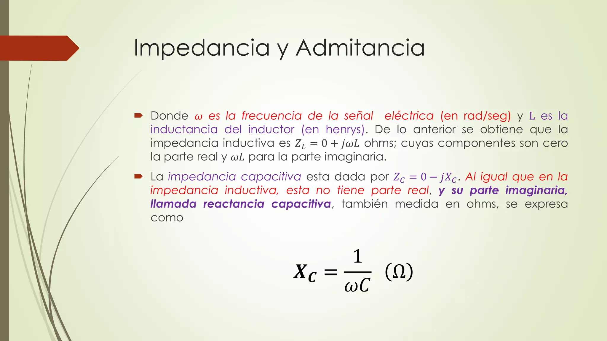 Impedancia y Admitancia
 Donde 𝜔 es la frecuencia de la señal eléctrica (en rad/seg) y L es la
inductancia del inductor (en henrys). De lo anterior se obtiene que la
impedancia inductiva es 𝑍 𝐿 = 0 + 𝑗𝜔𝐿 ohms; cuyas componentes son cero
la parte real y 𝜔𝐿 para la parte imaginaria.
 La impedancia capacitiva esta dada por 𝑍 𝐶 = 0 − 𝑗𝑋 𝐶. Al igual que en la
impedancia inductiva, esta no tiene parte real, y su parte imaginaria,
llamada reactancia capacitiva, también medida en ohms, se expresa
como
𝑿 𝑪 =
1
𝜔𝐶
Ω
 