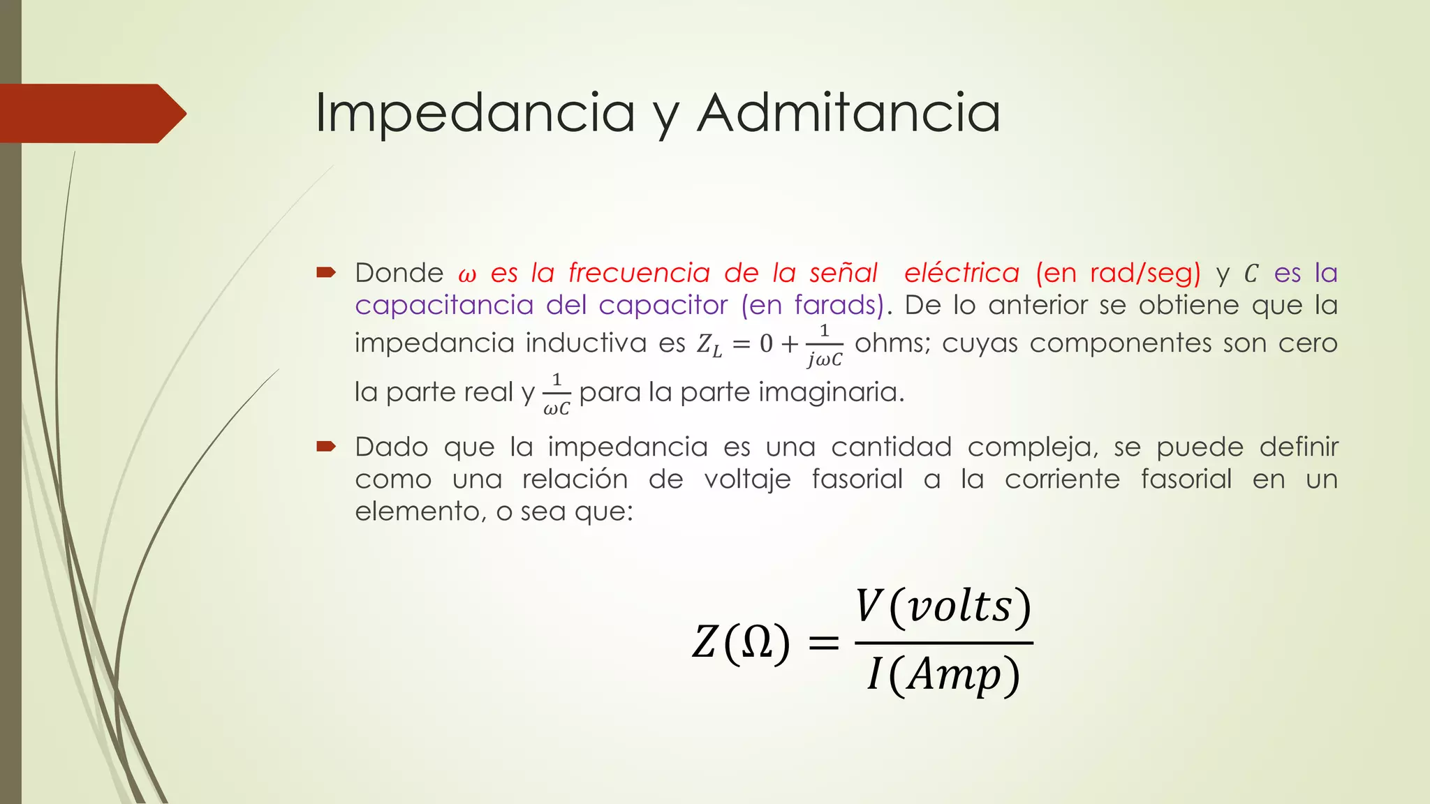 Impedancia y Admitancia
 Donde 𝜔 es la frecuencia de la señal eléctrica (en rad/seg) y 𝐶 es la
capacitancia del capacitor (en farads). De lo anterior se obtiene que la
impedancia inductiva es 𝑍 𝐿 = 0 +
1
𝑗𝜔𝐶
ohms; cuyas componentes son cero
la parte real y
1
𝜔𝐶
para la parte imaginaria.
 Dado que la impedancia es una cantidad compleja, se puede definir
como una relación de voltaje fasorial a la corriente fasorial en un
elemento, o sea que:
𝑍(Ω) =
𝑉(𝑣𝑜𝑙𝑡𝑠)
𝐼(𝐴𝑚𝑝)
 