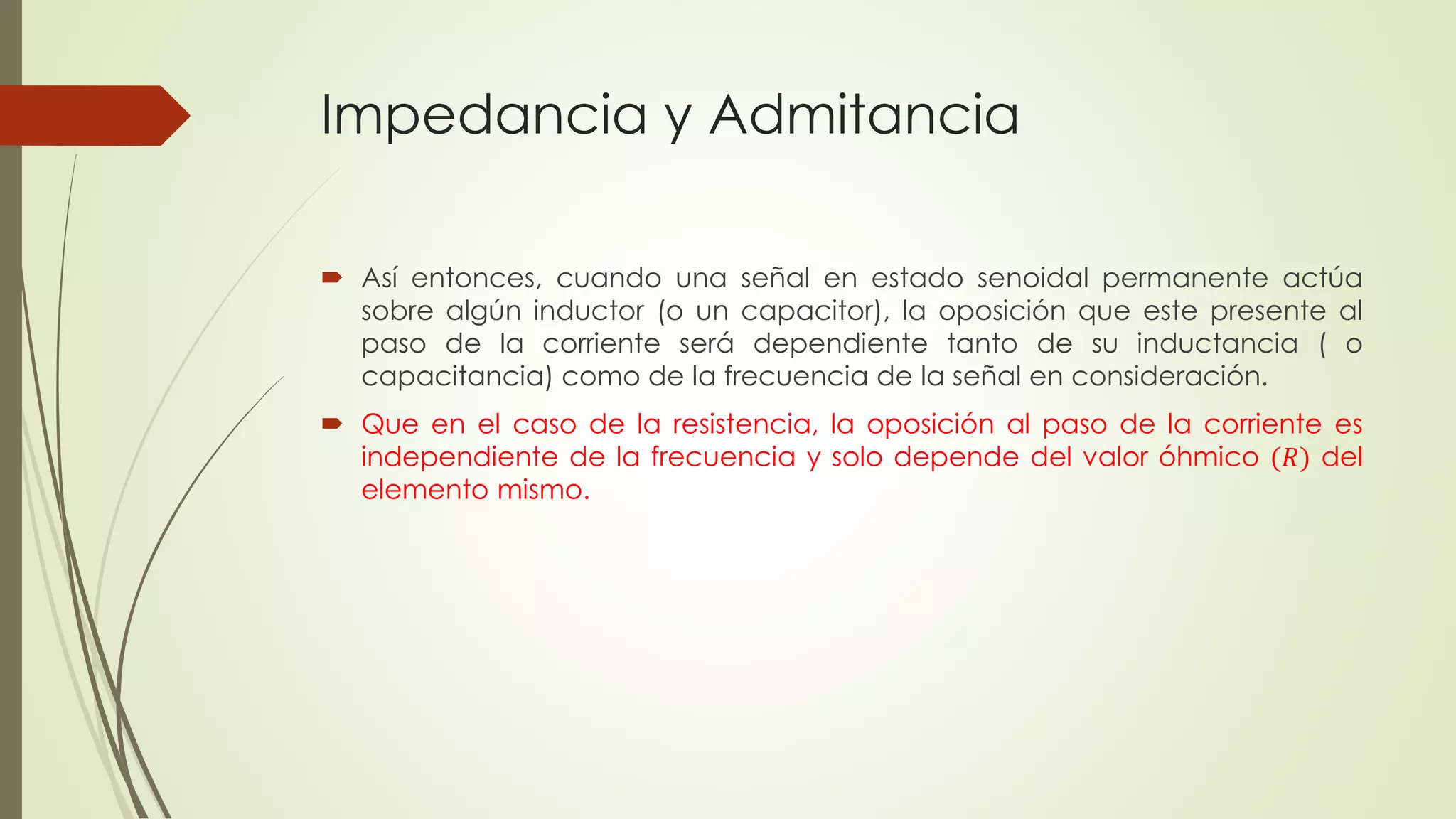 Impedancia y Admitancia
 Así entonces, cuando una señal en estado senoidal permanente actúa
sobre algún inductor (o un capacitor), la oposición que este presente al
paso de la corriente será dependiente tanto de su inductancia ( o
capacitancia) como de la frecuencia de la señal en consideración.
 Que en el caso de la resistencia, la oposición al paso de la corriente es
independiente de la frecuencia y solo depende del valor óhmico (𝑅) del
elemento mismo.
 