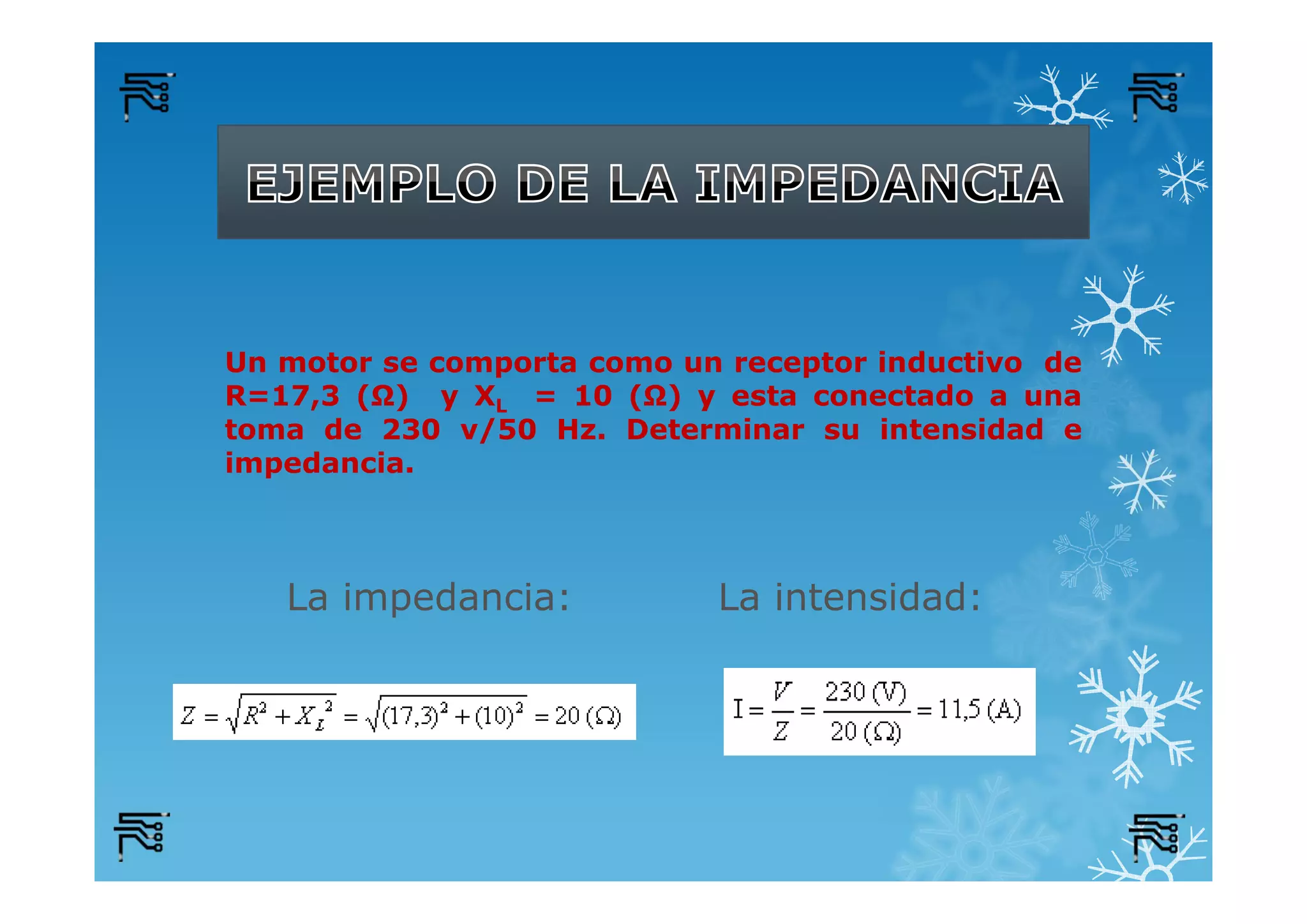 Un motor se comporta como un receptor inductivo de
R=17,3 (Ω) y XL = 10 (Ω) y esta conectado a una
toma de 230 v/50 Hz. Determinar su intensidad e
impedancia.
La impedancia: La intensidad:
 