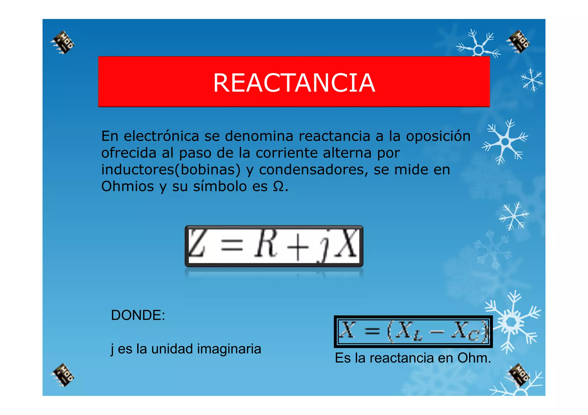 REACTANCIA
En electrónica se denomina reactancia a la oposición
ofrecida al paso de la corriente alterna por
inductores(bobinas) y condensadores, se mide en
Ohmios y su símbolo es Ω.
DONDE:
j es la unidad imaginaria
Es la reactancia en Ohm.
 