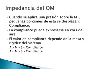  Cuando se aplica una presión sobre la MT,
pequeñas porciones de esta se desplazan:
Compliance.
 La compliance puede expresarse en cm3 de
aire.
 El valor de compliance depende de la masa y
rigidez del sistema
A M y S Compliance
A M y S Compliance
 