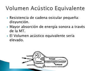  Resistencia de cadena osicular pequeña:
disyunción.
 Mayor absorción de energía sonora a través
de la MT.
 El Volumen acústico equivalente sería
elevado.
 