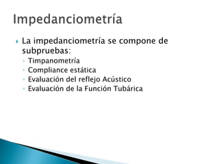  La impedanciometría se compone de
subpruebas:
◦ Timpanometría
◦ Compliance estática
◦ Evaluación del reflejo Acústico
◦ Evaluación de la Función Tubárica
 