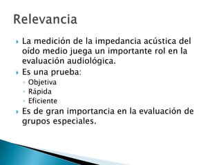  La medición de la impedancia acústica del
oído medio juega un importante rol en la
evaluación audiológica.
 Es una prueba:
◦ Objetiva
◦ Rápida
◦ Eficiente
 Es de gran importancia en la evaluación de
grupos especiales.
 