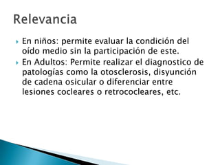  En niños: permite evaluar la condición del
oído medio sin la participación de este.
 En Adultos: Permite realizar el diagnostico de
patologías como la otosclerosis, disyunción
de cadena osicular o diferenciar entre
lesiones cocleares o retrococleares, etc.
 