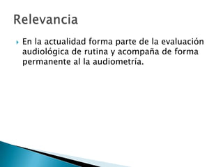  En la actualidad forma parte de la evaluación
audiológica de rutina y acompaña de forma
permanente al la audiometría.
 