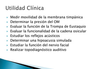  Medir movilidad de la membrana timpánica
 Determinar la presión del OM
 Evaluar la función de la Trompa de Eustaquio
 Evaluar la funcionalidad de la cadena osicular
 Estudiar los reflejos acústicos
 Determinar una hipoacusia simulada
 Estudiar la función del nervio facial
 Realizar topodiagnóstico auditivo
 