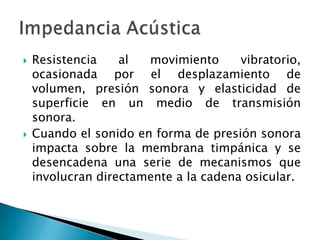  Resistencia al movimiento vibratorio,
ocasionada por el desplazamiento de
volumen, presión sonora y elasticidad de
superficie en un medio de transmisión
sonora.
 Cuando el sonido en forma de presión sonora
impacta sobre la membrana timpánica y se
desencadena una serie de mecanismos que
involucran directamente a la cadena osicular.
 