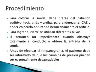  Para colocar la sonda, debe tirarse del pabellón
auditivo hacia atrás y arriba, para enderezar el CAE y
poder colocarlo obturando herméticamente el orificio.
 Para lograr el cierre se utilizan diferentes olivas.
 El cerumen un impedimento cuando obstruye
totalmente el conducto u obture la entrada de la
sonda.
 Antes de efectuar el timpanograma, el paciente debe
ser informado de que los cambios de presión pueden
ser eventualmente desagradables.
 