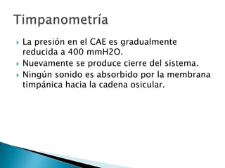 La presión en el CAE es gradualmente
reducida a 400 mmH2O.
 Nuevamente se produce cierre del sistema.
 Ningún sonido es absorbido por la membrana
timpánica hacia la cadena osicular.
 