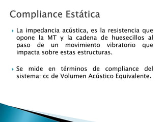  La impedancia acústica, es la resistencia que
opone la MT y la cadena de huesecillos al
paso de un movimiento vibratorio que
impacta sobre estas estructuras.
 Se mide en términos de compliance del
sistema: cc de Volumen Acústico Equivalente.
 