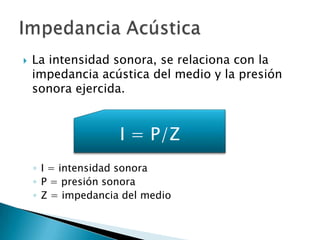 La intensidad sonora, se relaciona con la
impedancia acústica del medio y la presión
sonora ejercida.
◦ I = intensidad sonora
◦ P = presión sonora
◦ Z = impedancia del medio
I = P/Z
 