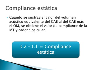  Cuando se sustrae el valor del volumen
acústico equivalente del CAE al del CAE más
el OM, se obtiene el valor de compliance de la
MT y cadena osicular.
C2 – C1 = Compliance
estática
 