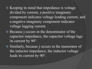  Keeping in mind that impedance is voltage
divided by current, a positive imaginary
component indicates voltage leading current, and
a negative imaginary component indicates
voltage lagging current.
 Because j occurs in the denominator of the
capacitor impedance, the capacitor voltage lags
its current by 90°.
 Similarly, because j occurs in the numerator of
the inductor impedance, the inductor voltage
leads its current by 90°.
 