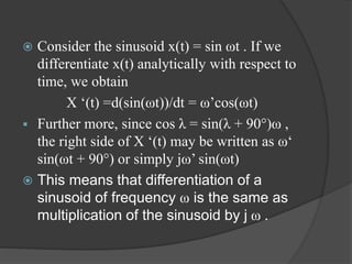  Consider the sinusoid x(t) = sin ωt . If we
differentiate x(t) analytically with respect to
time, we obtain
X ‘(t) =d(sin(ωt))/dt = ω’cos(ωt)
 Further more, since cos λ = sin(λ + 90°)ω ,
the right side of X ‘(t) may be written as ω‘
sin(ωt + 90°) or simply jω’ sin(ωt)
 This means that differentiation of a
sinusoid of frequency ω is the same as
multiplication of the sinusoid by j ω .
 