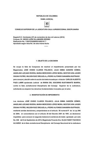 REPÚBLICA DE COLOMBIA
RAMA JUDICIAL
CONSEJO SUPERIOR DE LA JUDICATURA SALA JURISDICCIONAL DISCIPLINARIA
Bogotá D.C, Veintisiete (27) de noviembre de dos mil catorce (2014)
Conjuez. Dr. DIEGO LEÓN VILLAMARÌN IDROBO
Radicación No. 1100101020002014202101 T
Aprobado según Acta No. de esta misma fecha
1. OBJETO DE LA DECISIÓN
Se ocupa la Sala de Conjueces de resolver el impedimento presentado por los
Magistrados JOSÈ OVIDIO CLAROS POLANCO, JULIA EMMA GARZÓN GÓMEZ,
ANGELINO LIZCANO RIVERA, MARIA MERCEDES LÒPEZ MORA, NESTOR IVÀN JAVIER
OSUNA PATIÑO, WILSON RUIZ OREJUELA y PEDRO ALFONSO SANABRIA BUITRAGO
para conocer y decidir sobre la acción de tutela incoada por el doctor CARLOS ALBERTO
PAZA LAMIR apoderado Judicial de MARIA DEL SOCORRO BUSTAMANTE IBARRA,
contra la Sala Jurisdiccional Disciplinaria del Consejo Superior de la Judicatura,
solicitando se amparen los derechos fundamentales invocados por el actor.
2. MANIFESTACIÓN DE IMPEDIMENTO
Los doctores JOSÈ OVIDIO CLAROS POLANCO, JULIA EMMA GARZÓN GÓMEZ,
ANGELINO LIZCANO RIVERA, MARIA MERCEDES LÒPEZ MORA, NESTOR IVÀN JAVIER
OSUNA PATIÑO, WILSON RUIZ OREJUELA y PEDRO ALFONSO SANABRIA BUITRAGO,
mediante sendas decisiones y amparándose en el artículo 56 numeral 6º de la Ley 906
de 2004, en concordancia con el artículo 39 del Decreto 2591 de 1991, se declararon
impedidos para conocer en segunda instancia la sentencia de tutela aprobada por acta
No. 059 del 9 de Septiembre de 2014, Magistrada Ponente Dra. OLGA FANNY PACHECO
ALVAREZ de la Sala Jurisdiccional Disciplinaria del Consejo Seccional de la Judicatura
escrito solicitan la separación del conocimiento de la acción de tutela de la referencia
incoada contra las Salas Jurisdiccionales Disciplinarias del Consejo Superior de la
Judicatura y Consejo Seccional de la Judicatura de Bogotá, por la abogada LUZ MARINA
RODRÍGUEZ DÍAZ, invocando la causal prevista en el
 