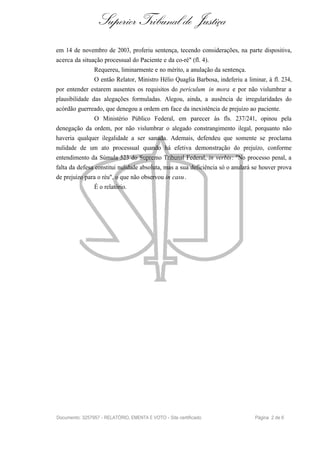 Superior Tribunal de Justiça
em 14 de novembro de 2003, proferiu sentença, tecendo considerações, na parte dispositiva,
acerca da situação processual do Paciente e da co-ré" (fl. 4).
                Requereu, liminarmente e no mérito, a anulação da sentença.
                O então Relator, Ministro Hélio Quaglia Barbosa, indeferiu a liminar, à fl. 234,
por entender estarem ausentes os requisitos do periculum in mora e por não vislumbrar a
plausibilidade das alegações formuladas. Alegou, ainda, a ausência de irregularidades do
acórdão guerreado, que denegou a ordem em face da inexistência de prejuízo ao paciente.
                O Ministério Público Federal, em parecer às fls. 237/241, opinou pela
denegação da ordem, por não vislumbrar o alegado constrangimento ilegal, porquanto não
haveria qualquer ilegalidade a ser sanada. Ademais, defendeu que somente se proclama
nulidade de um ato processual quando há efetiva demonstração do prejuízo, conforme
entendimento da Súmula 523 do Supremo Tribunal Federal, in verbis : "No processo penal, a
falta da defesa constitui nulidade absoluta, mas a sua deficiência só o anulará se houver prova
de prejuízo para o réu", o que não observou in casu.
                É o relatório.




Documento: 3257957 - RELATÓRIO, EMENTA E VOTO - Site certificado                 Página 2 de 6
 