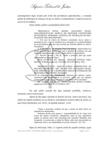 Superior Tribunal de Justiça
constrangimento ilegal, iniciado pelo olvido das providências supra-descritas, e, rematado
quando da elaboração de sentença em que se analisa o comportamento e respectivas provas
acerca de réu indefeso.
                Neste sentido, conferir a jurisprudência desta Corte:


                            "PROCESSUAL         PENAL.      ROUBO.      ALEGAÇÕES         FINAIS.
                       NÃO-APRESENTAÇÃO. INÉRCIA DO DEFENSOR CONSTITUÍDO
                       DEVIDAMENTE INTIMADO. AUSÊNCIA DE INTIMAÇÃO DO RÉU.
                       NULIDADE. RECURSO PROVIDO.
                            1. Em caso de inércia do defensor constituído, faz-se mister a
                       intimação do réu, a fim de constituir novo advogado ou, na impossibilidade
                       de tal providência, para que seja assistido por defensor público ou dativo.
                       Precedentes.
                            2. A apresentação das alegações finais pela defesa é imprescindível ao
                       devido processo legal, motivo pelo qual a prolação da sentença sem que
                       tenha sido suprida omissão ofende a ampla defesa e o contraditório.
                            3. Recurso provido a fim de anular o processo para que sejam
                       apresentadas as alegações finais."
                            (REsp 457.401/RS, Rel. Ministro ARNALDO ESTEVES LIMA,
                       QUINTA TURMA, julgado em 17.08.2006, DJ 25.09.2006 p. 298)

                            "PROCESSO PENAL. HABEAS CORPUS SUBSTITUTIVO DE
                       RECURSO ORDINÁRIO. ART. 500, DO CPP. ALEGAÇÕES FINAIS.
                       NÃO APRESENTAÇÃO A DESPEITO DA REGULAR INTIMAÇÃO DO
                       DEFENSOR CONSTITUÍDO. NULIDADE.
                            As alegações finais, imediatamente anteriores ao iudicium causae,
                       constituem peça imprescindível ao processo, sendo que sua ausência
                       compromete a ampla defesa e o próprio contraditório Writ concedido."
                            (HC 34354/SC, Rel. Ministro FELIX FISCHER, QUINTA TURMA,
                       julgado em 02.09.2004, DJ 18.10.2004 p. 307)


                Em uma análise acurada das duas sentenças proferidas, verifica-se,
claramente, uma eiva processual.
                Apesar de não julgar o paciente no primeiro decisum , nota-se que houve, sim,
análise do conjunto probatório em seu desfavor, assinalando-se inclusive dados de autoria, os
quais foram reproduzidos, ipsis litteris , na segunda sentença, verbis :


                            "Chego à conclusão, também, de que a autoria do delito dever ser
                       imputada aos denunciados.
                            Nenhuma dúvida resta quanto à responsabilidade do Sr. Jorge Luís
                       Lopes dos Santos. Confessou, sobejamente, tanto na fase inquisitória,
                       quanto na judicial, haver sido contratado pelo traficante Mundinho para
                       transportar a cocaína para a cidade de Ilhéus, nada mais necessitando ser
                       explicitado sobre a sua culpabilidade no evento criminoso." (fl. 136).

                Digno de observação, então, é o seguinte trecho da segunda sentença, agora
Documento: 3257957 - RELATÓRIO, EMENTA E VOTO - Site certificado                  Página 4 de 6
 