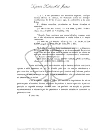 Superior Tribunal de Justiça
                            "(...) II. A não apresentação das derradeiras alegações configura
                       nulidade absoluta da sentença, por traduzirem ofensa aos princípios
                       constitucionais do devido processo legal, do contraditório e da ampla
                       defesa.
                            III. Ordem concedida, prejudicadas as demais alegações da
                       impetração."
                            (HC 54.814/MG, Rel. Ministro GILSON DIPP, QUINTA TURMA,
                       julgado em 23.05.2006, DJ 19.06.2006 p. 168).

                           "Alegações finais constituem peça imprescindível ao processo, sendo
                       que o não oferecimento compromete a ampla defesa e o próprio
                       contraditório."
                           (HC 40961/RS, Rel. Ministro HÉLIO QUAGLIA BARBOSA, SEXTA
                       TURMA, julgado em 09.02.2006, DJ 06.03.2006 p. 448).

                            "1. A falta de alegações finais, imediatamente anteriores ao julgamento
                       do mérito da causa, consubstanciam-se em termo essencial do processo
                       penal, razão pela qual a sua ausência implica em nulidade, por ofensa aos
                       princípios constitucionais da ampla defesa e do contraditório. Precedentes.
                            2. Recurso Ordinário provido."
                            (RHC 10186/RS, Rel. Ministro EDSON VIDIGAL, QUINTA TURMA,
                       julgado em 01.03.2001, DJ 02.04.2001 p. 310)

                Assim, verifica-se que o pleito deduzido no writ merece acolhida, visto que se
apurou o vício processual do Juiz de primeiro grau que, em vez de desmembrar o
processo-crime, ou de providenciar a intimação do réu para constituir novo Defensor, proferiu
sentenças em série, ao arrepio da ampla defesa, e procedendo a juízo de culpabilidade antes
da apresentação da defesa.
                Ante o exposto, concedo a ordem para declarar o impedimento do Juiz de
primeiro grau, afastando-o do novo julgamento do paciente, e, anular o processo a partir da
prolação da segunda sentença, devendo outra ser proferida em relação ao paciente,
recomendando-se a não-utilização das prematuras e indevidas referências constantes do
primeiro decisum .
                É como voto.




Documento: 3257957 - RELATÓRIO, EMENTA E VOTO - Site certificado                   Página 6 de 6
 