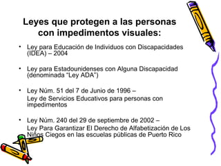 Leyes que protegen a las personas con impedimentos visuales: Ley para Educación de Individuos con Discapacidades (IDEA) – 2004 Ley para Estadounidenses con Alguna Discapacidad (denominada “Ley ADA”) Ley Núm. 51 del 7 de Junio de 1996 –  Ley de Servicios Educativos para personas con impedimentos Ley Núm. 240 del 29 de septiembre de 2002 –  Ley Para Garantizar El Derecho de Alfabetización de Los Niños Ciegos en las escuelas públicas de Puerto Rico   