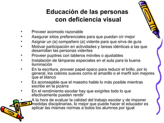Educación de las personas  con deficiencia visual Proveer acomodo razonable Asegurar sitios preferenciales para que puedan oír mejor  Asignar un (a) compañero (a) vidente para que sirva de guía  Motivar participación en actividades y tareas idénticas a las que desarrollan las personas videntes Proveer pupitres con tableros móviles o ajustables  Instalación de lámparas especiales en el aula para la buena iluminación En la escritura, proveer papel opaco para reducir el brillo, por lo general, los colores suaves como el amarillo o el marfil son mejores que el blanco Es aconsejable que el maestro hable lo más posible mientras escribe en la pizarra En el rendimiento escolar hay que exigirles todo lo que efectivamente pueden rendir A la hora de evaluar la calidad del trabajo escolar y de imponer medidas disciplinarias, lo mejor que puede hacer el educador es aplicar las mismas normas a todos los alumnos por igual 