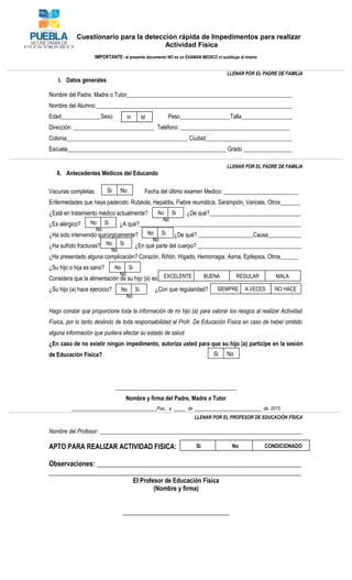 Cuestionario para la detección rápida de Impedimentos para realizar
Actividad Física
IMPORTANTE: el presente documento NO es un EXAMAN MEDICO ni sustituye al mismo
LLENAR POR EL PADRE DE FAMILIA
I. Datos generales
Nombre del Padre, Madre o Tutor__________________________________________________________
Nombre del Alumno:_____________________________________________________________________
Edad______________Sexo Peso__________________Talla__________________
Dirección: ____________________________ Teléfono: ______________________________________
Colonia___________________________________________ Ciudad_______________________________
Escuela_______________________________________________________ Grado _________________
LLENAR POR EL PADRE DE FAMILIA
II. Antecedentes Médicos del Educando
Vacunas completas Fecha del último examen Medico: __________________________
Enfermedades que haya padecido: Rubéola, Hepatitis, Fiebre reumática, Sarampión, Varicela, Otros_______
¿Está en tratamiento médico actualmente? ¿De qué?________________________________
¿Es alérgico? ¿A qué?_________________________________________________________
¿Ha sido intervenido quirúrgicamente? ¿De qué? ___________________Causa____________
¿Ha sufrido fracturas? ¿En qué parte del cuerpo? _____________________________________
¿Ha presentado alguna complicación? Corazón, Riñón, Hígado, Hemorragia, Asma, Epilepsia, Otros_______
¿Su hijo o hija es sano?
Considera que la alimentación de su hijo (a) es:
¿Su hijo (a) hace ejercicio? ¿Con que regularidad?
Hago constar que proporcione toda la información de mi hijo (a) para valorar los riesgos al realizar Actividad
Física, por lo tanto deslindo de toda responsabilidad al Profr. De Educación Física en caso de haber omitido
alguna información que pudiera afectar su estado de salud.
¿En caso de no existir ningún impedimento, autoriza usted para que su hijo (a) participe en la sesión
de Educación Física?
__________________________________________
Nombre y firma del Padre, Madre o Tutor
____________________________________Pue., a _____ de ____________________________ de 2015
LLENAR POR EL PROFESOR DE EDUCACIÓN FÍSICA
Nombre del Profesor: ______________________________________________________________________
APTO PARA REALIZAR ACTIVIDAD FISICA:
Observaciones: ____________________________________________________________
__________________________________________________________________________
El Profesor de Educación Física
(Nombre y firma)
__________________________________
H M
No Si
No
Si No
Si No
Si No CONDICIONADO
No Si
No
No Si
No
No Si
No
No Si
No
EXCELENTE BUENA REGULAR MALA
No Si
No
SIEMPRE A VECES NO HACE
 