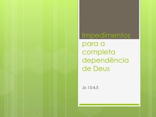 Impedimentos 
para a 
completa 
dependência 
de Deus 
Jo 15:4,5 
 