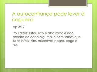 A autoconfiança pode levar à 
cegueira 
Ap 3:17 
Pois dizes: Estou rico e abastado e não 
preciso de coisa alguma, e nem sabes que 
tu és infeliz, sim, miserável, pobre, cego e 
nu. 
 