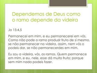 Dependemos de Deus como 
o ramo depende da videira 
Jo 15:4,5 
Permanecei em mim, e eu permanecerei em vós. 
Como não pode o ramo produzir fruto de si mesmo, 
se não permanecer na videira, assim, nem vós o 
podeis dar, se não permanecerdes em mim. 
Eu sou a videira, vós, os ramos. Quem permanece 
em mim, e eu, nele, esse dá muito fruto; porque 
sem mim nada podeis fazer. 
