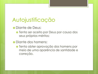 Autojustificação 
 Diante de Deus: 
 Tenta ser aceito por Deus por causa dos 
seus próprios méritos; 
 Diante dos homens: 
 Tenta obter aprovação dos homens por 
meio de uma aparência de santidade e 
correção. 
 