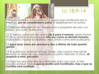 Lc 18:9-14 
9 Propôs também esta parábola a alguns que confiavam em si 
mesmos, por se considerarem justos, e desprezavam os outros: 
10 Dois homens subiram ao templo com o propósito de orar: um, 
fariseu, e o outro, publicano. 
11 O fariseu, posto em pé, orava de si para si mesmo, desta forma: 
Ó Deus, graças te dou porque não sou como os demais homens, 
roubadores, injustos e adúlteros, nem ainda como este publicano; 
12 jejuo duas vezes por semana e dou o dízimo de tudo quanto 
ganho. 
13 O publicano, estando em pé, longe, não ousava nem ainda 
levantar os olhos ao céu, mas batia no peito, dizendo: Ó Deus, sê 
propício a mim, pecador! 
14 Digo-vos que este desceu justificado para sua casa, e não 
aquele; porque todo o que se exalta será humilhado; mas o que se 
humilha será exaltado. 
 