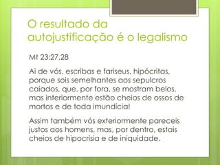 O resultado da 
autojustificação é o legalismo 
Mt 23:27,28 
Ai de vós, escribas e fariseus, hipócritas, 
porque sois semelhantes aos sepulcros 
caiados, que, por fora, se mostram belos, 
mas interiormente estão cheios de ossos de 
mortos e de toda imundícia! 
Assim também vós exteriormente pareceis 
justos aos homens, mas, por dentro, estais 
cheios de hipocrisia e de iniquidade. 
 